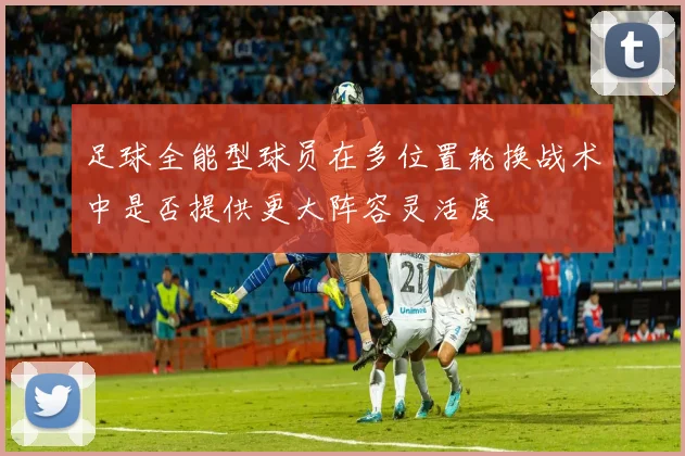 足球全能型球员在多位置轮换战术中是否提供更大阵容灵活度