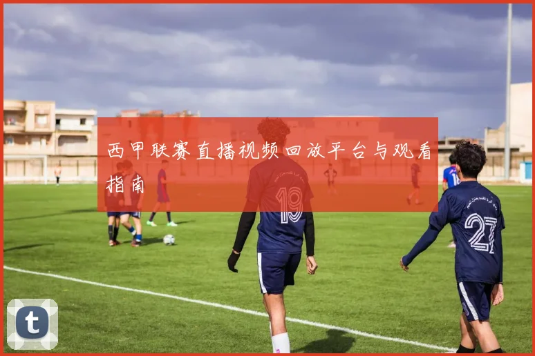 西甲联赛直播视频回放平台与观看指南