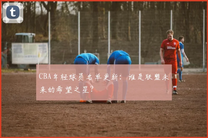 CBA年轻球员名单更新：谁是联盟未来的希望之星？